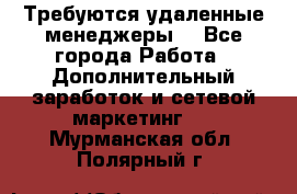 Требуются удаленные менеджеры  - Все города Работа » Дополнительный заработок и сетевой маркетинг   . Мурманская обл.,Полярный г.